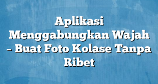 Aplikasi Menggabungkan Wajah – Buat Foto Kolase Tanpa Ribet