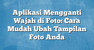 Aplikasi Mengganti Wajah di Foto: Cara Mudah Ubah Tampilan Foto Anda