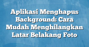 Aplikasi Menghapus Background: Cara Mudah Menghilangkan Latar Belakang Foto