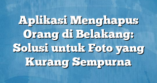 Aplikasi Menghapus Orang di Belakang: Solusi untuk Foto yang Kurang Sempurna