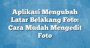 Aplikasi Mengubah Latar Belakang Foto: Cara Mudah Mengedit Foto