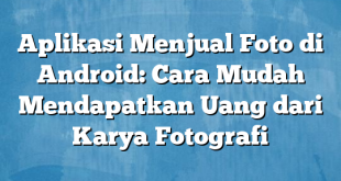 Aplikasi Menjual Foto di Android: Cara Mudah Mendapatkan Uang dari Karya Fotografi