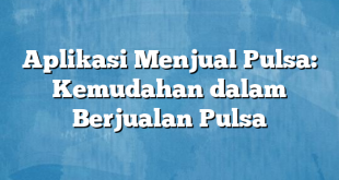 Aplikasi Menjual Pulsa: Kemudahan dalam Berjualan Pulsa