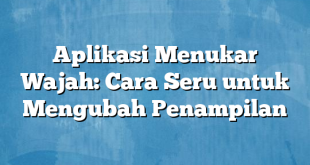 Aplikasi Menukar Wajah: Cara Seru untuk Mengubah Penampilan