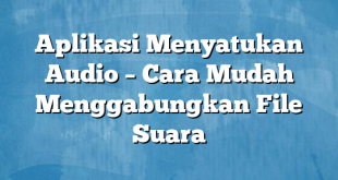 Aplikasi Menyatukan Audio – Cara Mudah Menggabungkan File Suara