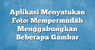 Aplikasi Menyatukan Foto: Mempermudah Menggabungkan Beberapa Gambar