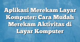 Aplikasi Merekam Layar Komputer: Cara Mudah Merekam Aktivitas di Layar Komputer