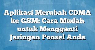 Aplikasi Merubah CDMA ke GSM: Cara Mudah untuk Mengganti Jaringan Ponsel Anda