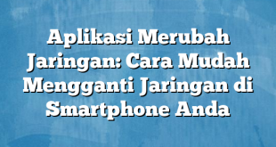 Aplikasi Merubah Jaringan: Cara Mudah Mengganti Jaringan di Smartphone Anda