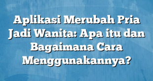 Aplikasi Merubah Pria Jadi Wanita: Apa itu dan Bagaimana Cara Menggunakannya?