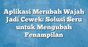 Aplikasi Merubah Wajah Jadi Cewek: Solusi Seru untuk Mengubah Penampilan