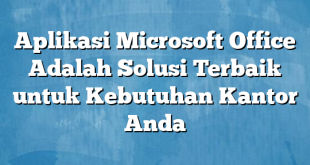 Aplikasi Microsoft Office Adalah Solusi Terbaik untuk Kebutuhan Kantor Anda