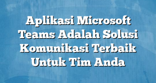 Aplikasi Microsoft Teams Adalah Solusi Komunikasi Terbaik Untuk Tim Anda