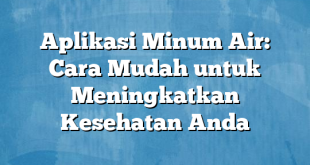 Aplikasi Minum Air: Cara Mudah untuk Meningkatkan Kesehatan Anda