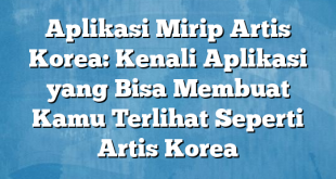 Aplikasi Mirip Artis Korea: Kenali Aplikasi yang Bisa Membuat Kamu Terlihat Seperti Artis Korea