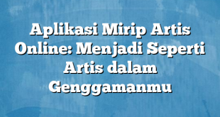 Aplikasi Mirip Artis Online: Menjadi Seperti Artis dalam Genggamanmu