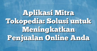 Aplikasi Mitra Tokopedia: Solusi untuk Meningkatkan Penjualan Online Anda