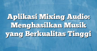 Aplikasi Mixing Audio: Menghasilkan Musik yang Berkualitas Tinggi