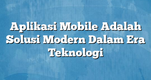Aplikasi Mobile Adalah Solusi Modern Dalam Era Teknologi