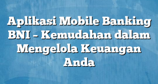 Aplikasi Mobile Banking BNI – Kemudahan dalam Mengelola Keuangan Anda