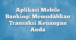 Aplikasi Mobile Banking: Memudahkan Transaksi Keuangan Anda