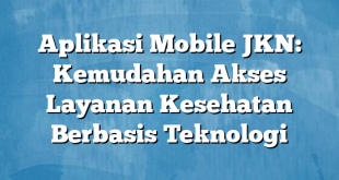 Aplikasi Mobile JKN: Kemudahan Akses Layanan Kesehatan Berbasis Teknologi