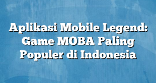 Aplikasi Mobile Legend: Game MOBA Paling Populer di Indonesia