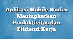 Aplikasi Mobile Works: Meningkatkan Produktivitas dan Efisiensi Kerja