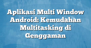 Aplikasi Multi Window Android: Kemudahan Multitasking di Genggaman