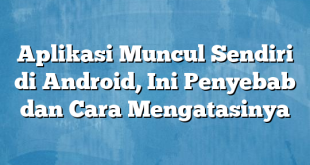 Aplikasi Muncul Sendiri di Android, Ini Penyebab dan Cara Mengatasinya