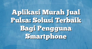 Aplikasi Murah Jual Pulsa: Solusi Terbaik Bagi Pengguna Smartphone