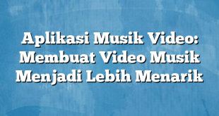 Aplikasi Musik Video: Membuat Video Musik Menjadi Lebih Menarik