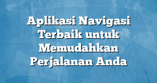 Aplikasi Navigasi Terbaik untuk Memudahkan Perjalanan Anda