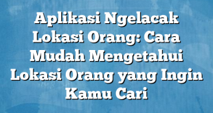 Aplikasi Ngelacak Lokasi Orang: Cara Mudah Mengetahui Lokasi Orang yang Ingin Kamu Cari