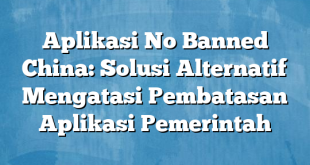 Aplikasi No Banned China: Solusi Alternatif Mengatasi Pembatasan Aplikasi Pemerintah