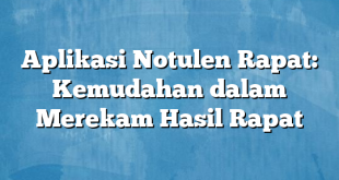 Aplikasi Notulen Rapat: Kemudahan dalam Merekam Hasil Rapat