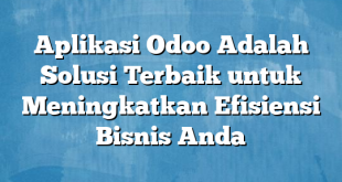 Aplikasi Odoo Adalah Solusi Terbaik untuk Meningkatkan Efisiensi Bisnis Anda