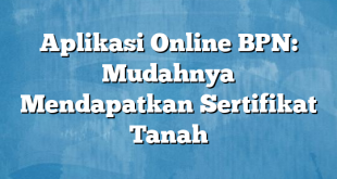 Aplikasi Online BPN: Mudahnya Mendapatkan Sertifikat Tanah