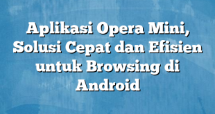 Aplikasi Opera Mini, Solusi Cepat dan Efisien untuk Browsing di Android