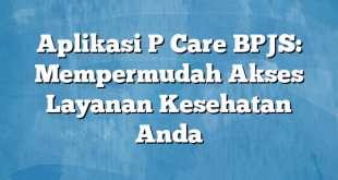 Aplikasi P Care BPJS: Mempermudah Akses Layanan Kesehatan Anda