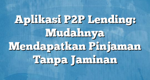 Aplikasi P2P Lending: Mudahnya Mendapatkan Pinjaman Tanpa Jaminan