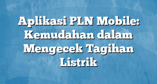 Aplikasi PLN Mobile: Kemudahan dalam Mengecek Tagihan Listrik