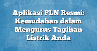 Aplikasi PLN Resmi: Kemudahan dalam Mengurus Tagihan Listrik Anda