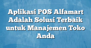 Aplikasi POS Alfamart Adalah Solusi Terbaik untuk Manajemen Toko Anda