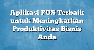 Aplikasi POS Terbaik untuk Meningkatkan Produktivitas Bisnis Anda