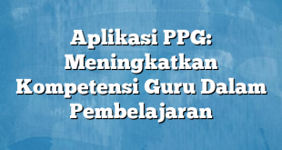 Aplikasi PPG: Meningkatkan Kompetensi Guru Dalam Pembelajaran