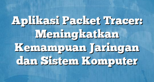 Aplikasi Packet Tracer: Meningkatkan Kemampuan Jaringan dan Sistem Komputer