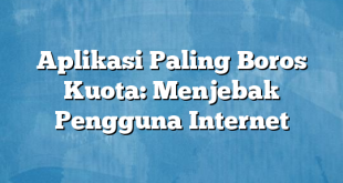 Aplikasi Paling Boros Kuota: Menjebak Pengguna Internet