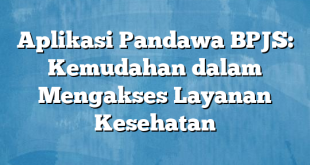 Aplikasi Pandawa BPJS: Kemudahan dalam Mengakses Layanan Kesehatan