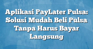 Aplikasi PayLater Pulsa: Solusi Mudah Beli Pulsa Tanpa Harus Bayar Langsung